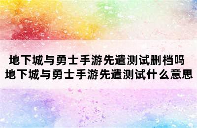 地下城与勇士手游先遣测试删档吗 地下城与勇士手游先遣测试什么意思